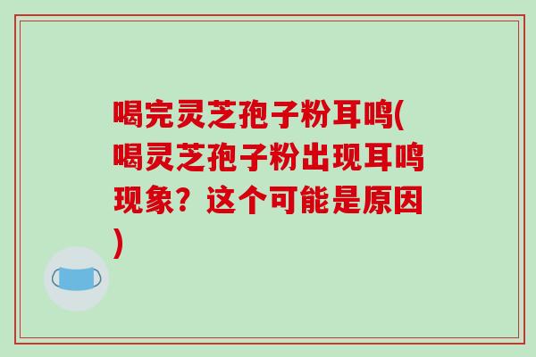 喝完灵芝孢子粉耳鸣(喝灵芝孢子粉出现耳鸣现象？这个可能是原因)