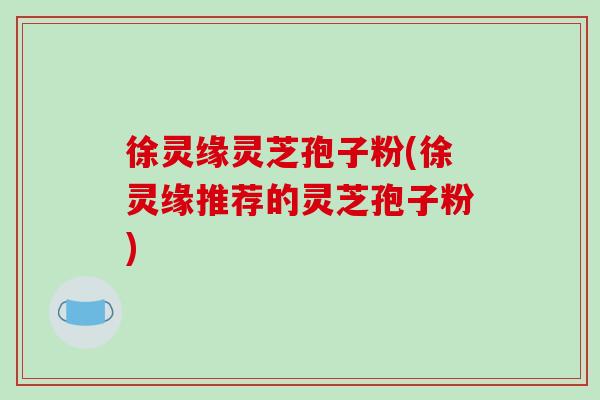 徐灵缘灵芝孢子粉(徐灵缘推荐的灵芝孢子粉)