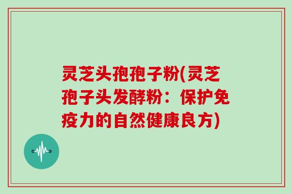 灵芝头孢孢子粉(灵芝孢子头发酵粉：保护免疫力的自然健康良方)