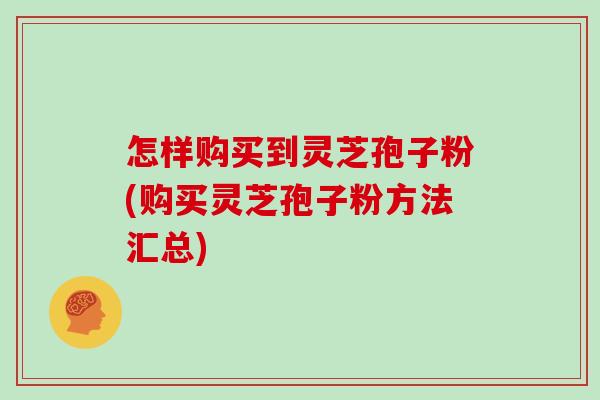 怎样购买到灵芝孢子粉(购买灵芝孢子粉方法汇总)