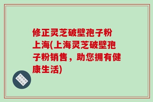 修正灵芝破壁孢子粉 上海(上海灵芝破壁孢子粉销售,助您拥有健康生活)