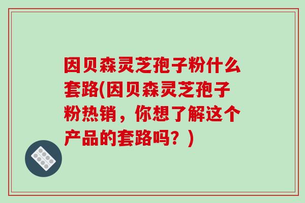 因贝森灵芝孢子粉什么套路(因贝森灵芝孢子粉热销，你想了解这个产品的套路吗？)