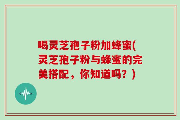 喝灵芝孢子粉加蜂蜜(灵芝孢子粉与蜂蜜的完美搭配,你知道吗?)