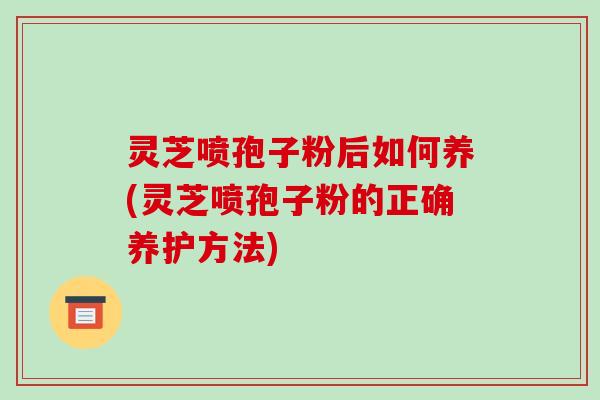 灵芝喷孢子粉后如何养(灵芝喷孢子粉的正确养护方法)