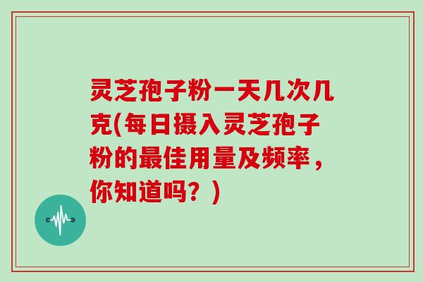 灵芝孢子粉一天几次几克(每日摄入灵芝孢子粉的最佳用量及频率,你知道吗?)