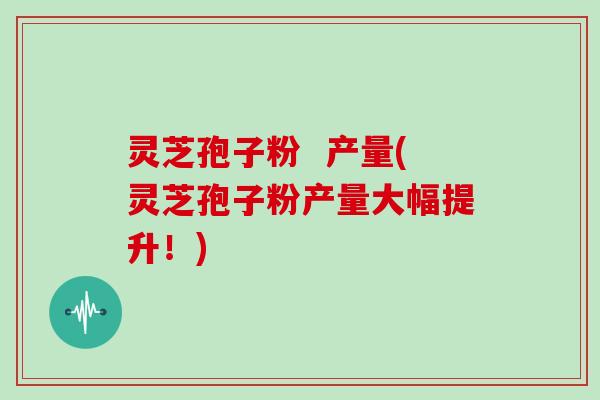 灵芝孢子粉 产量(灵芝孢子粉产量大幅提升!)