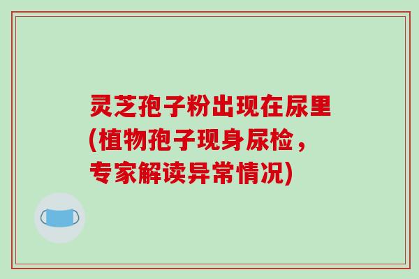 灵芝孢子粉出现在尿里(植物孢子现身尿检,专家解读异常情况)