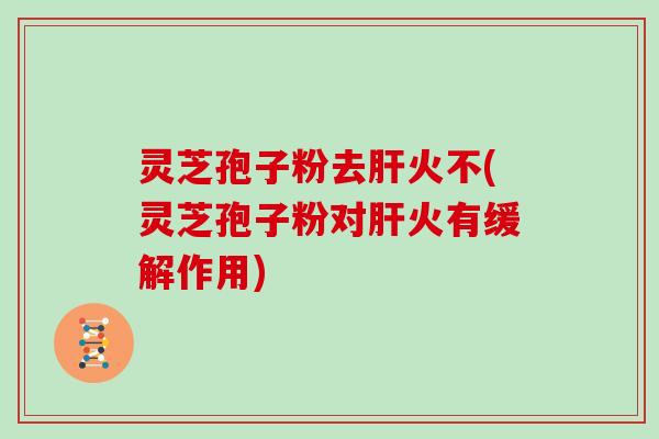 灵芝孢子粉去肝火不(灵芝孢子粉对肝火有缓解作用)
