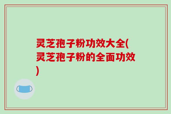 灵芝孢子粉功效大全(灵芝孢子粉的全面功效)