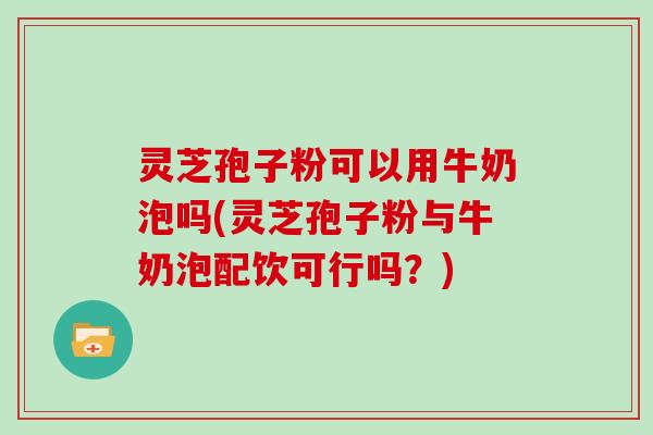 灵芝孢子粉可以用牛奶泡吗(灵芝孢子粉与牛奶泡配饮可行吗?)