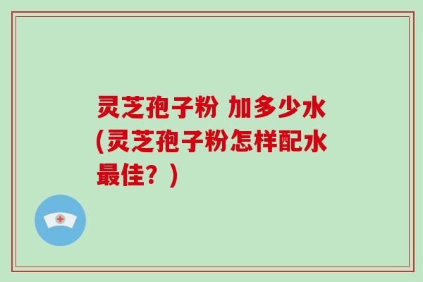 灵芝孢子粉 加多少水(灵芝孢子粉怎样配水最佳？)