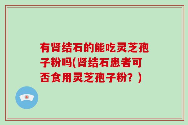 有肾结石的能吃灵芝孢子粉吗(肾结石患者可否食用灵芝孢子粉?)