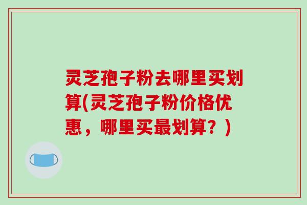 灵芝孢子粉去哪里买划算(灵芝孢子粉价格优惠,哪里买最划算?)