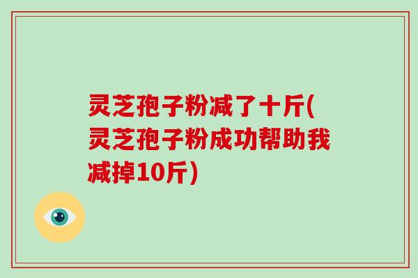 灵芝孢子粉减了十斤(灵芝孢子粉成功帮助我减掉10斤)