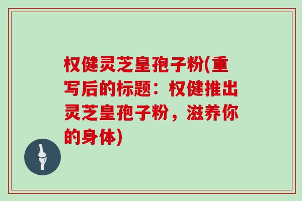 权健灵芝皇孢子粉(重写后的标题：权健推出灵芝皇孢子粉，滋养你的身体)