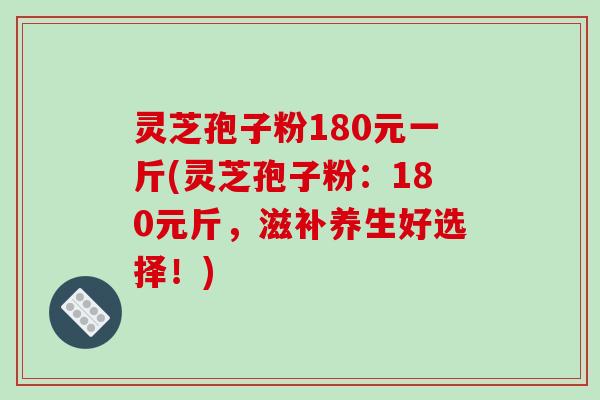 灵芝孢子粉180元一斤(灵芝孢子粉:180元斤,滋补养生好选择!)