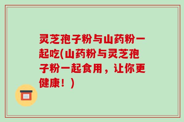 灵芝孢子粉与山药粉一起吃(山药粉与灵芝孢子粉一起食用,让你更健康!)