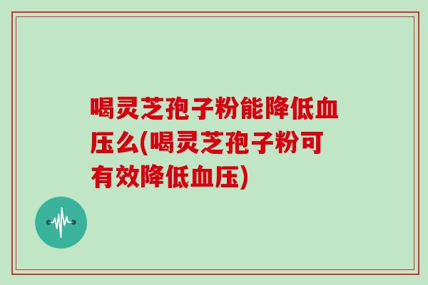 喝灵芝孢子粉能降低血压么(喝灵芝孢子粉可有效降低血压)