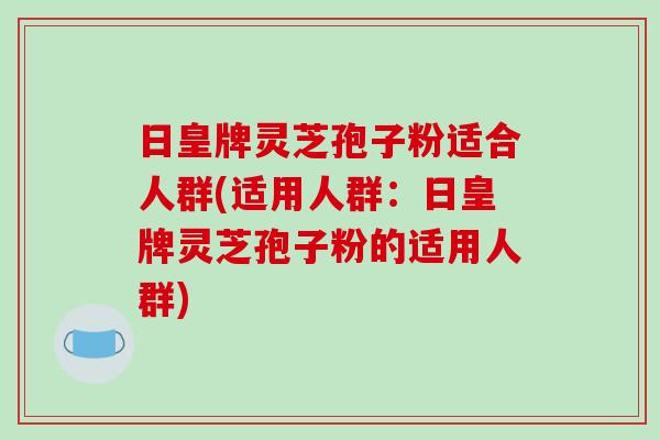 日皇牌灵芝孢子粉适合人群(适用人群:日皇牌灵芝孢子粉的适用人群)