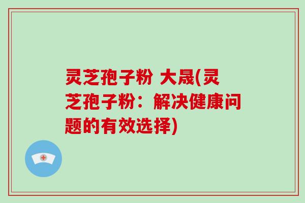 灵芝孢子粉 大晟(灵芝孢子粉:解决健康问题的有效选择)
