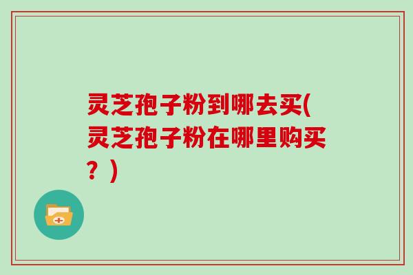 灵芝孢子粉到哪去买(灵芝孢子粉在哪里购买？)