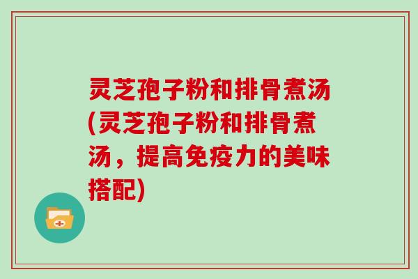 灵芝孢子粉和排骨煮汤(灵芝孢子粉和排骨煮汤,提高免疫力的美味搭配)