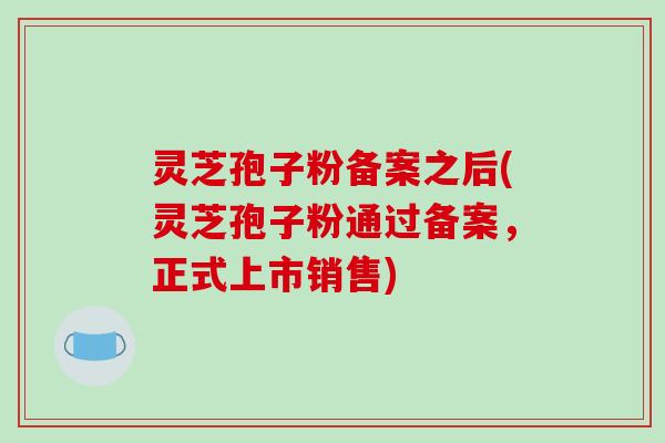 灵芝孢子粉备案之后(灵芝孢子粉通过备案,正式上市销售)
