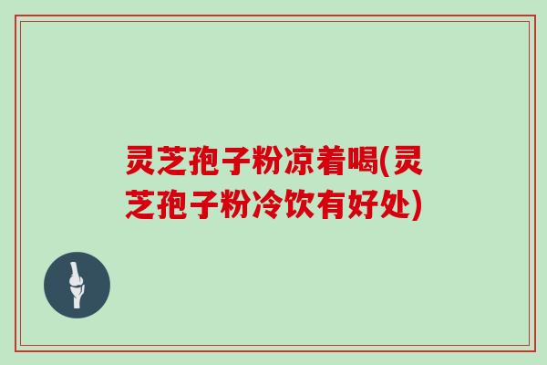 灵芝孢子粉凉着喝(灵芝孢子粉冷饮有好处)