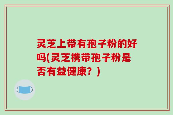 灵芝上带有孢子粉的好吗(灵芝携带孢子粉是否有益健康?)