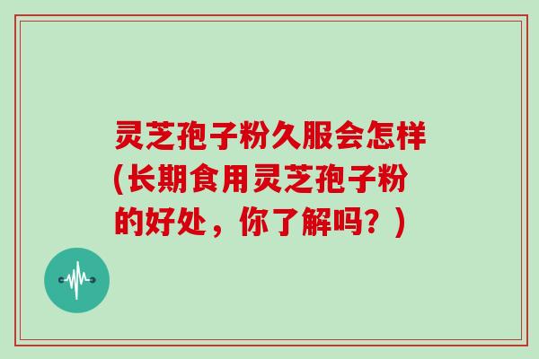灵芝孢子粉久服会怎样(长期食用灵芝孢子粉的好处,你了解吗?)