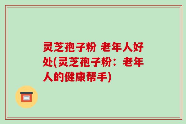 灵芝孢子粉 老年人好处(灵芝孢子粉:老年人的健康帮手)