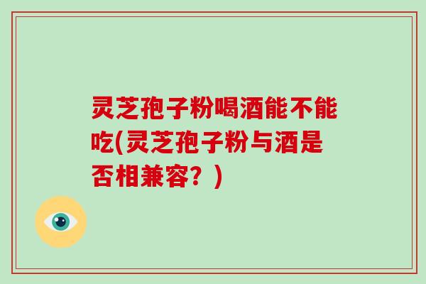 灵芝孢子粉喝酒能不能吃(灵芝孢子粉与酒是否相兼容？)