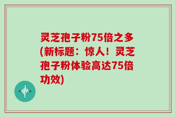灵芝孢子粉75倍之多(新标题：惊人！灵芝孢子粉体验高达75倍功效)