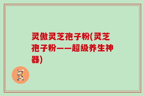 灵傲灵芝孢子粉(灵芝孢子粉——超级养生神器)