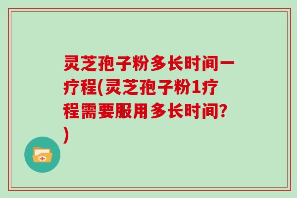灵芝孢子粉多长时间一疗程(灵芝孢子粉1疗程需要服用多长时间?)