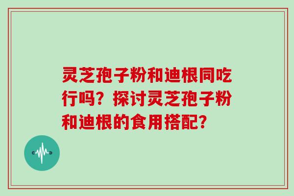 灵芝孢子粉和迪根同吃行吗?探讨灵芝孢子粉和迪根的食用搭配?