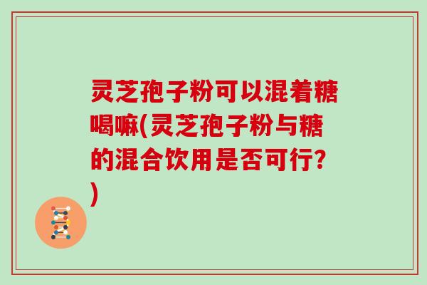 灵芝孢子粉可以混着糖喝嘛(灵芝孢子粉与糖的混合饮用是否可行?)