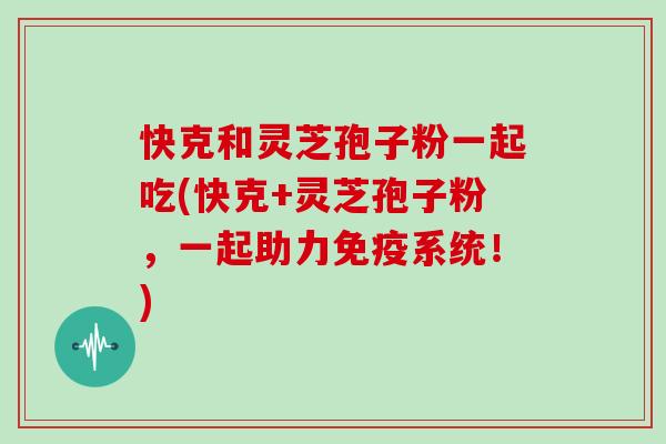 快克和灵芝孢子粉一起吃(快克+灵芝孢子粉，一起助力免疫系统！)