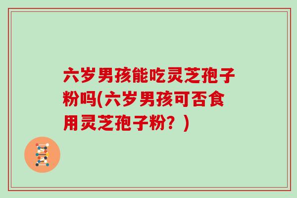 六岁男孩能吃灵芝孢子粉吗(六岁男孩可否食用灵芝孢子粉?)