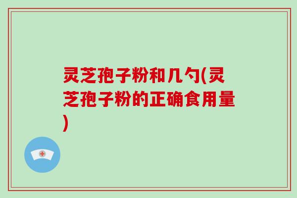 灵芝孢子粉和几勺(灵芝孢子粉的正确食用量)
