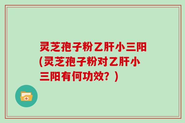 灵芝孢子粉乙肝小三阳(灵芝孢子粉对乙肝小三阳有何功效?)