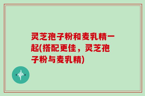 灵芝孢子粉和麦乳精一起(搭配更佳，灵芝孢子粉与麦乳精)