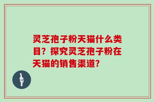 灵芝孢子粉天猫什么类目?探究灵芝孢子粉在天猫的销售渠道?
