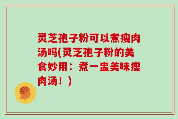 灵芝孢子粉可以煮瘦肉汤吗(灵芝孢子粉的美食妙用:煮一盅美味瘦肉汤!)