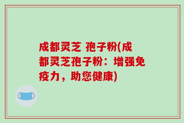成都灵芝 孢子粉(成都灵芝孢子粉:增强免疫力,助您健康)