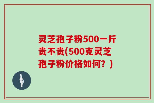 灵芝孢子粉500一斤贵不贵(500克灵芝孢子粉价格如何？)