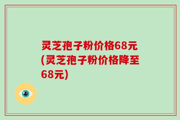 灵芝孢子粉价格68元(灵芝孢子粉价格降至68元)