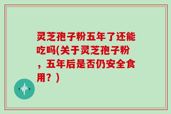 灵芝孢子粉五年了还能吃吗(关于灵芝孢子粉，五年后是否仍安全食用？)
