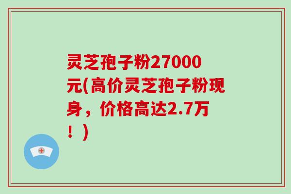 灵芝孢子粉27000元(高价灵芝孢子粉现身，价格高达2.7万！)