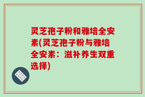 灵芝孢子粉和雅培全安素(灵芝孢子粉与雅培全安素:滋补养生双重选择)